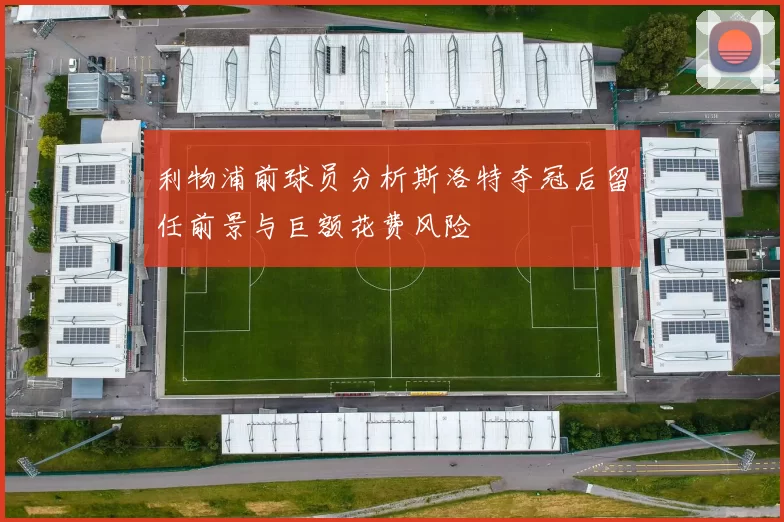 利物浦前球员分析斯洛特夺冠后留任前景与巨额花费风险