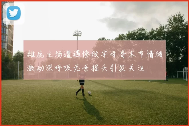 雄鹿主场遭遇惨败字母哥末节情绪激动深呼吸无奈摇头引发关注