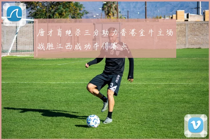 唐才育绝杀三分助力香港金牛主场战胜江西成功夺得赛点