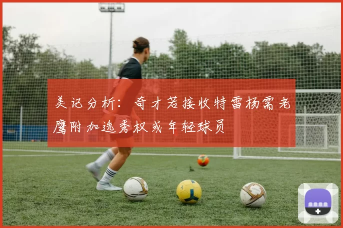 美记分析：奇才若接收特雷杨需老鹰附加选秀权或年轻球员