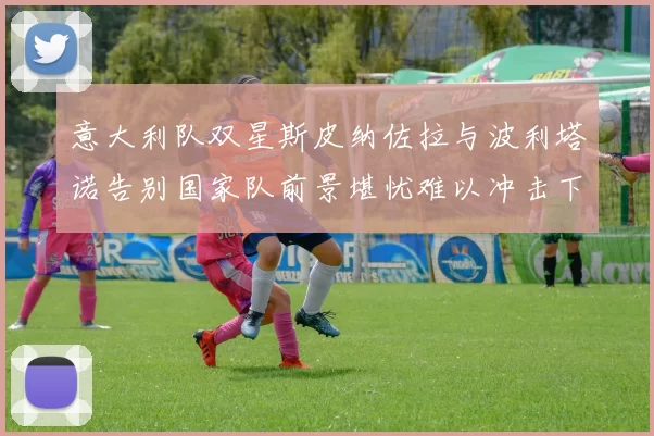 意大利队双星斯皮纳佐拉与波利塔诺告别国家队前景堪忧难以冲击下届世界杯