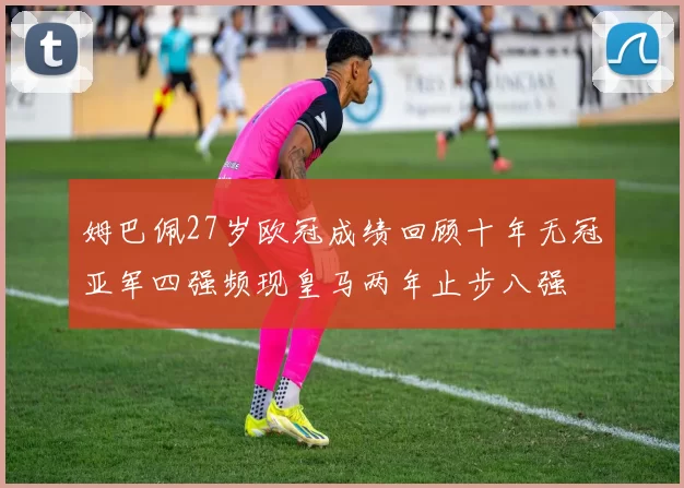 姆巴佩27岁欧冠成绩回顾十年无冠亚军四强频现皇马两年止步八强