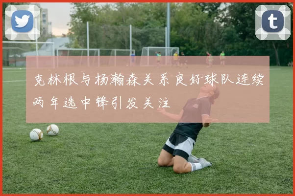 克林根与杨瀚森关系良好球队连续两年选中锋引发关注