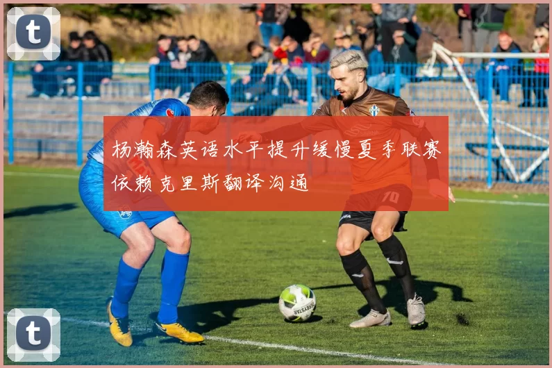 杨瀚森英语水平提升缓慢夏季联赛依赖克里斯翻译沟通