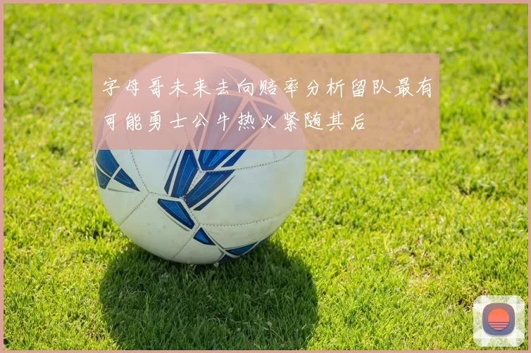 字母哥未来去向赔率分析留队最有可能勇士公牛热火紧随其后