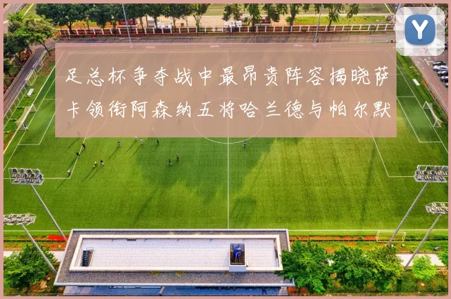 足总杯争夺战中最昂贵阵容揭晓萨卡领衔阿森纳五将哈兰德与帕尔默同在列